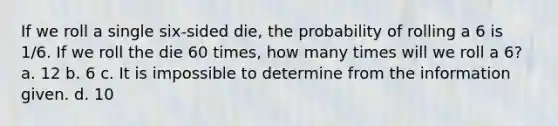 If we roll a single six‑sided die, the probability of rolling a 6 is 1/6. If we roll the die 60 times, how many times will we roll a 6? a. 12 b. 6 c. It is impossible to determine from the information given. d. 10