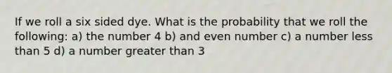 If we roll a six sided dye. What is the probability that we roll the following: a) the number 4 b) and even number c) a number less than 5 d) a number greater than 3