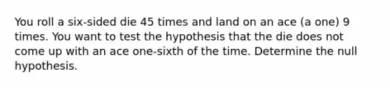 You roll a​ six-sided die 45 times and land on an ace​ (a one) 9 times. You want to test the hypothesis that the die does not come up with an ace​ one-sixth of the time. Determine the null hypothesis.