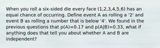 When you roll a six-sided die every face (1,2,3,4,5,6) has an equal chance of occurring. Define event A as rolling a '2' and event B as rolling a number that is below '4'. We found in the previous questions that p(A)=0.17 and p(A|B)=0.33, what if anything does that tell you about whether A and B are independent?