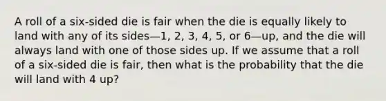 A roll of a six-sided die is fair when the die is equally likely to land with any of its sides—1, 2, 3, 4, 5, or 6—up, and the die will always land with one of those sides up. If we assume that a roll of a six-sided die is fair, then what is the probability that the die will land with 4 up?