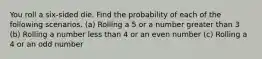 You roll a​ six-sided die. Find the probability of each of the following scenarios. ​(a) Rolling a 5 or a number greater than 3 ​(b) Rolling a number less than 4 or an even number ​(c) Rolling a 4 or an odd number