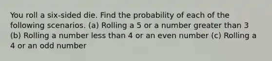 You roll a​ six-sided die. Find the probability of each of the following scenarios. ​(a) Rolling a 5 or a number greater than 3 ​(b) Rolling a number less than 4 or an even number ​(c) Rolling a 4 or an odd number