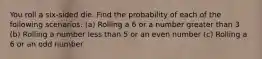 You roll a​ six-sided die. Find the probability of each of the following scenarios. ​(a) Rolling a 6 or a number greater than 3 ​(b) Rolling a number less than 5 or an even number ​(c) Rolling a 6 or an odd number