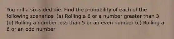 You roll a​ six-sided die. Find the probability of each of the following scenarios. ​(a) Rolling a 6 or a number greater than 3 ​(b) Rolling a number less than 5 or an even number ​(c) Rolling a 6 or an odd number