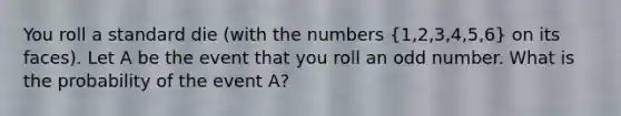 You roll a standard die (with the numbers (1,2,3,4,5,6) on its faces). Let A be the event that you roll an odd number. What is the probability of the event A?