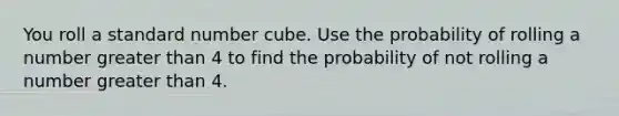 You roll a standard number cube. Use the probability of rolling a number greater than 4 to find the probability of not rolling a number greater than 4.