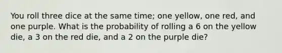 You roll three dice at the same time; one yellow, one red, and one purple. What is the probability of rolling a 6 on the yellow die, a 3 on the red die, and a 2 on the purple die?