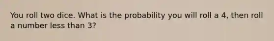 You roll two dice. What is the probability you will roll a 4, then roll a number less than 3?