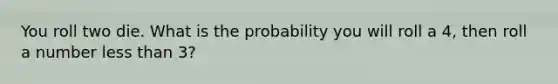 You roll two die. What is the probability you will roll a 4, then roll a number less than 3?