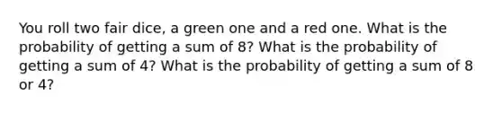 You roll two fair dice, a green one and a red one. What is the probability of getting a sum of 8? What is the probability of getting a sum of 4? What is the probability of getting a sum of 8 or 4?