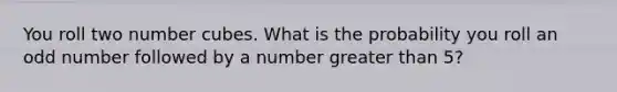 You roll two number cubes. What is the probability you roll an odd number followed by a number greater than 5?