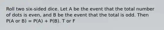 Roll two six-sided dice. Let A be the event that the total number of dots is even, and B be the event that the total is odd. Then P(A or B) = P(A) + P(B). T or F