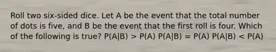 Roll two six-sided dice. Let A be the event that the total number of dots is five, and B be the event that the first roll is four. Which of the following is true? P(A|B) > P(A) P(A|B) = P(A) P(A|B) < P(A)