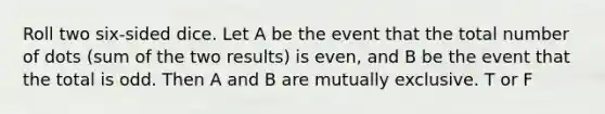 Roll two six-sided dice. Let A be the event that the total number of dots (sum of the two results) is even, and B be the event that the total is odd. Then A and B are mutually exclusive. T or F