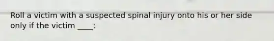 Roll a victim with a suspected spinal injury onto his or her side only if the victim ____: