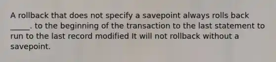 A rollback that does not specify a savepoint always rolls back _____. to the beginning of the transaction to the last statement to run to the last record modified It will not rollback without a savepoint.