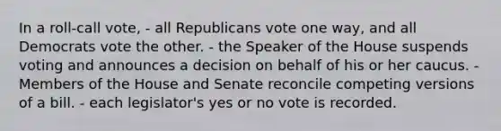 In a roll-call vote, - all Republicans vote one way, and all Democrats vote the other. - the Speaker of the House suspends voting and announces a decision on behalf of his or her caucus. - Members of the House and Senate reconcile competing versions of a bill. - each legislator's yes or no vote is recorded.