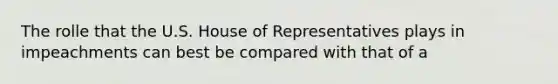 The rolle that the U.S. House of Representatives plays in impeachments can best be compared with that of a