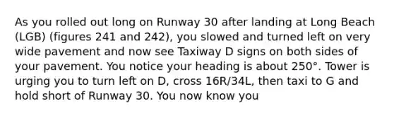 As you rolled out long on Runway 30 after landing at Long Beach (LGB) (figures 241 and 242), you slowed and turned left on very wide pavement and now see Taxiway D signs on both sides of your pavement. You notice your heading is about 250°. Tower is urging you to turn left on D, cross 16R/34L, then taxi to G and hold short of Runway 30. You now know you