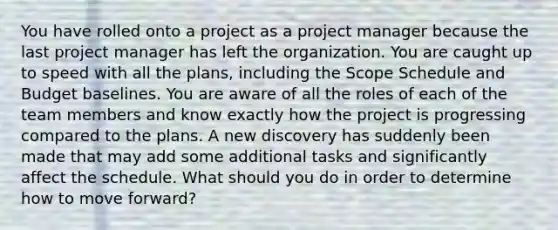 You have rolled onto a project as a project manager because the last project manager has left the organization. You are caught up to speed with all the plans, including the Scope Schedule and Budget baselines. You are aware of all the roles of each of the team members and know exactly how the project is progressing compared to the plans. A new discovery has suddenly been made that may add some additional tasks and significantly affect the schedule. What should you do in order to determine how to move forward?