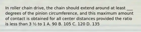 In roller chain drive, the chain should extend around at least ___ degrees of the pinion circumference, and this maximum amount of contact is obtained for all center distances provided the ratio is less than 3 ½ to 1 A. 90 B. 105 C. 120 D. 135