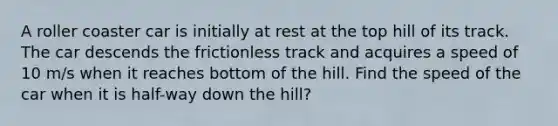 A roller coaster car is initially at rest at the top hill of its track. The car descends the frictionless track and acquires a speed of 10 m/s when it reaches bottom of the hill. Find the speed of the car when it is half-way down the hill?