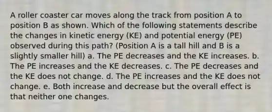 A roller coaster car moves along the track from position A to position B as shown. Which of the following statements describe the changes in <a href='https://www.questionai.com/knowledge/khq1UeA2ab-kinetic-energy' class='anchor-knowledge'>kinetic energy</a> (KE) and <a href='https://www.questionai.com/knowledge/kdDhnrtU6s-potential-energy' class='anchor-knowledge'>potential energy</a> (PE) observed during this path? (Position A is a tall hill and B is a slightly smaller hill) a. The PE decreases and the KE increases. b. The PE increases and the KE decreases. c. The PE decreases and the KE does not change. d. The PE increases and the KE does not change. e. Both increase and decrease but the overall effect is that neither one changes.