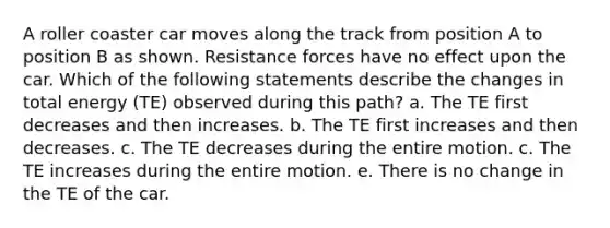 A roller coaster car moves along the track from position A to position B as shown. Resistance forces have no effect upon the car. Which of the following statements describe the changes in total energy (TE) observed during this path? a. The TE first decreases and then increases. b. The TE first increases and then decreases. c. The TE decreases during the entire motion. c. The TE increases during the entire motion. e. There is no change in the TE of the car.