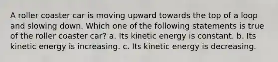 A roller coaster car is moving upward towards the top of a loop and slowing down. Which one of the following statements is true of the roller coaster car? a. Its kinetic energy is constant. b. Its kinetic energy is increasing. c. Its kinetic energy is decreasing.