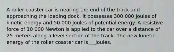 A roller coaster car is nearing the end of the track and approaching the loading dock. It possesses 300 000 Joules of kinetic energy and 50 000 Joules of potential energy. A resistive force of 10 000 Newton is applied to the car over a distance of 25 meters along a level section of the track. The new kinetic energy of the roller coaster car is___Joules.