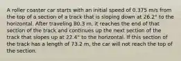 A roller coaster car starts with an initial speed of 0.375 m/s from the top of a section of a track that is sloping down at 26.2° to the horizontal. After traveling 80.3 m, it reaches the end of that section of the track and continues up the next section of the track that slopes up at 22.4° to the horizontal. If this section of the track has a length of 73.2 m, the car will not reach the top of the section.