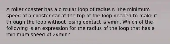 A roller coaster has a circular loop of radius r. The minimum speed of a coaster car at the top of the loop needed to make it through the loop without losing contact is vmin⁡. Which of the following is an expression for the radius of the loop that has a minimum speed of 2vmin?