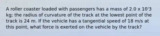 A roller coaster loaded with passengers has a mass of 2.0 x 10'3 kg; the radius of curvature of the track at the lowest point of the track is 24 m. If the vehicle has a tangential speed of 18 m/s at this point, what force is exerted on the vehicle by the track?