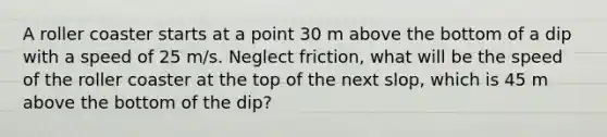 A roller coaster starts at a point 30 m above the bottom of a dip with a speed of 25 m/s. Neglect friction, what will be the speed of the roller coaster at the top of the next slop, which is 45 m above the bottom of the dip?