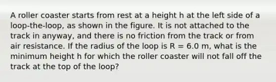 A roller coaster starts from rest at a height h at the left side of a loop-the-loop, as shown in the figure. It is not attached to the track in anyway, and there is no friction from the track or from air resistance. If the radius of the loop is R = 6.0 m, what is the minimum height h for which the roller coaster will not fall off the track at the top of the loop?