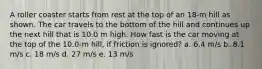 A roller coaster starts from rest at the top of an 18-m hill as shown. The car travels to the bottom of the hill and continues up the next hill that is 10.0 m high. How fast is the car moving at the top of the 10.0-m hill, if friction is ignored? a. 6.4 m/s b. 8.1 m/s c. 18 m/s d. 27 m/s e. 13 m/s