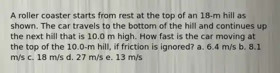 A roller coaster starts from rest at the top of an 18-m hill as shown. The car travels to the bottom of the hill and continues up the next hill that is 10.0 m high. How fast is the car moving at the top of the 10.0-m hill, if friction is ignored? a. 6.4 m/s b. 8.1 m/s c. 18 m/s d. 27 m/s e. 13 m/s