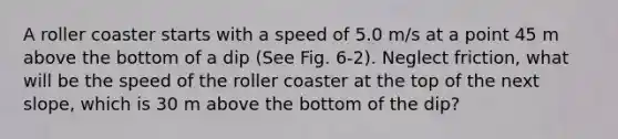 A roller coaster starts with a speed of 5.0 m/s at a point 45 m above the bottom of a dip (See Fig. 6-2). Neglect friction, what will be the speed of the roller coaster at the top of the next slope, which is 30 m above the bottom of the dip?