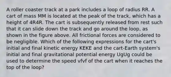 A roller coaster track at a park includes a loop of radius RR. A cart of mass MM is located at the peak of the track, which has a height of 4R4R. The cart is subsequently released from rest such that it can slide down the track and go around the loop, as shown in the figure above. All frictional forces are considered to be negligible. Which of the following expressions for the cart's initial and final kinetic energy KEKE and the cart-Earth system's initial and final gravitational potential energy UgUg could be used to determine the speed vfvf of the cart when it reaches the top of the loop?