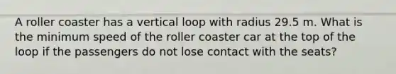 A roller coaster has a vertical loop with radius 29.5 m. What is the minimum speed of the roller coaster car at the top of the loop if the passengers do not lose contact with the seats?