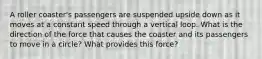 A roller coaster's passengers are suspended upside down as it moves at a constant speed through a vertical loop. What is the direction of the force that causes the coaster and its passengers to move in a circle? What provides this force?