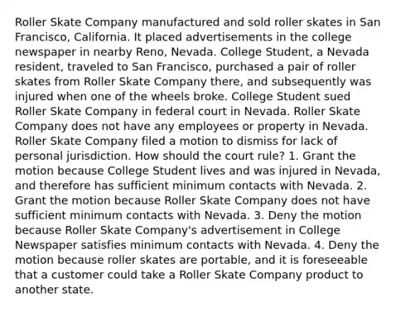 Roller Skate Company manufactured and sold roller skates in San Francisco, California. It placed advertisements in the college newspaper in nearby Reno, Nevada. College Student, a Nevada resident, traveled to San Francisco, purchased a pair of roller skates from Roller Skate Company there, and subsequently was injured when one of the wheels broke. College Student sued Roller Skate Company in federal court in Nevada. Roller Skate Company does not have any employees or property in Nevada. Roller Skate Company filed a motion to dismiss for lack of personal jurisdiction. How should the court rule? 1. Grant the motion because College Student lives and was injured in Nevada, and therefore has sufficient minimum contacts with Nevada. 2. Grant the motion because Roller Skate Company does not have sufficient minimum contacts with Nevada. 3. Deny the motion because Roller Skate Company's advertisement in College Newspaper satisfies minimum contacts with Nevada. 4. Deny the motion because roller skates are portable, and it is foreseeable that a customer could take a Roller Skate Company product to another state.