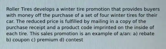 Roller Tires develops a winter tire promotion that provides buyers with money off the purchase of a set of four winter tires for their car. The reduced price is fulfilled by mailing in a copy of the purchase receipt and a product code imprinted on the inside of each tire. This sales promotion is an example of a/an: a) rebate b) coupon c) premium d) contest