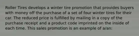 Roller Tires develops a winter tire promotion that provides buyers with money off the purchase of a set of four winter tires for their car. The reduced price is fulfilled by mailing in a copy of the purchase receipt and a product code imprinted on the inside of each time. This sales promotion is an example of a/an: