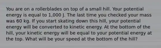 You are on a rollerblades on top of a small hill. Your potential energy is equal to 1,000 J. The last time you checked your mass was 60 kg. If you start skating down this hill, your potential energy will be converted to kinetic energy. At the bottom of the hill, your kinetic energy will be equal to your potential energy at the top. What will be your speed at the bottom of the hill?