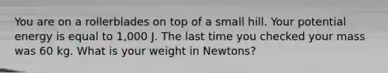 You are on a rollerblades on top of a small hill. Your potential energy is equal to 1,000 J. The last time you checked your mass was 60 kg. What is your weight in Newtons?