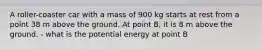 A roller-coaster car with a mass of 900 kg starts at rest from a point 38 m above the ground. At point B, it is 8 m above the ground. - what is the potential energy at point B