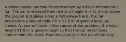 A roller-coaster car may be represented by a block of mass 50.0 kg . The car is released from rest at a height h = 51.0 mm above the ground and slides along a frictionless track. The car encounters a loop of radius R = 17.0 m at ground level, as shown. As you will learn in the course of this problem, the initial height 51.0 m is great enough so that the car never loses contact with the track. Find the velocity at the top of the loop