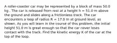 A roller-coaster car may be represented by a block of mass 50.0 kg . The car is released from rest at a height h = 51.0 m above the ground and slides along a frictionless track. The car encounters a loop of radius R = 17.0 m at ground level, as shown. As you will learn in the course of this problem, the initial height 51.0 m is great enough so that the car never loses contact with the track. Find the kinetic energy K of the car at the top of the loop.